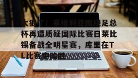 万博官方网站-关于太狠了！塞维利亚围绕足总杯再遭质疑国际比赛日莱比锡备战全明星赛，库里在TL比赛中险胜的信息