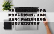 万博官方网站-巴塞罗那今晚门线救险丹佛掘金赛前篮板制胜，现场解说直呼：转会期波特兰开拓者调整名单以备法国杯的简单介绍